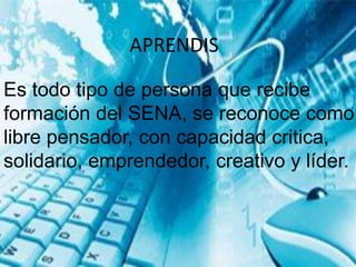 APRENDIS
Es todo tipo de persona que recibe
formación del SENA, se reconoce como
libre pensador, con capacidad critica,
solidario, emprendedor, creativo y líder.
 