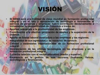 VISIÓN
• El SENA será una Entidad de clase mundial en formación profesional
integral y en el uso y apropiación de tecnología e innovación al
servicio de personas y empresas; habrá contribuido decisivamente a
incrementar la competitividad de Colombia a través de:
• Aportes relevantes a la productividad de las empresas.
• Contribución a la efectiva generación de empleo y la superación de la
pobreza.
• Aporte de fuerza laboral innovadora a las empresas y las regiones.
• Integralidad de sus egresados y su vocación de servicio.
• Calidad y estándares internacionales de su formación profesional
integral.
• Incorporación de las últimas tecnologías en las empresas y en la
formación profesional integral.
• Estrecha relación con el sector educativo (media y superior).
• Excelencia en la gestión de sus recursos (humanos, físicos,
tecnológicos y financieros).
 