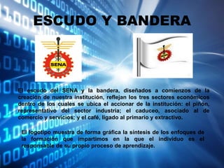 ESCUDO Y BANDERA
El escudo del SENA y la bandera, diseñados a comienzos de la
creación de nuestra institución, reflejan los tres sectores económicos
dentro de los cuales se ubica el accionar de la institución: el piñón,
representativo del sector industria; el caduceo, asociado al de
comercio y servicios; y el café, ligado al primario y extractivo.
El logotipo muestra de forma gráfica la síntesis de los enfoques de
la formación que impartimos en la que el individuo es el
responsable de su propio proceso de aprendizaje.
 