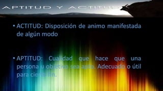 • ACTITUD: Disposición de animo manifestada
de algún modo
• APTITUD: Cualidad que hace que una
persona u objetivo sea apto. Adecuado o útil
para cierto fin.
 