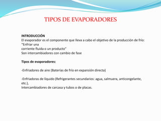 INTRODUCCIÓN
El evaporador es el componente que lleva a cabo el objetivo de la producción de frío:
“Enfriar una
corriente fluida o un producto”
Son intercambiadores con cambio de fase
Tipos de evaporadores:
-Enfriadores de aire (Baterías de frío en expansión directa)
-Enfriadoras de líquido (Refrigerantes secundarios: agua, salmuera, anticongelante,
etc.),
Intercambiadores de carcasa y tubos o de placas.
TIPOS DE EVAPORADORES
 