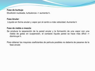 Fase de burbuja:
Ebullición nucleada, turbulencia -> aumenta h.
Fase Anular:
Líquido en forma anular y vapor por el centro a más velocidad. Aumenta h
Fase de niebla o mezcla:
Se produce la separación de la pared anular y la formación de una vapor con una
niebla de gotas en suspensión, el contacto líquido pared se hace más difícil ->
disminuye h.
Para obtener los mayores coeficientes de película posibles no debería de pasarse de la
fase anular.
 