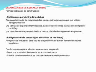 EVAPORADORES DE CARCASA Y TUBO:
Formas habituales de construcción:
- Refrigerante por dentro de los tubos
Aire acondicionado. La mayoría de las plantas enfriadoras de agua que utilizan
halogenados con
una válvula de expansión termostática. La excepción son las plantas con compresor
centrífugo
que usan la carcasa ya que introduce menos pérdida de carga en el refrigerante.
- Refrigerante en la carcasa (por el exterior de los tubos)
Refrigeración industrial. Este tipo de evaporadores se suelen llamar enfriadoras
inundadas.
Dos formas de separar el vapor una vez se a evaporado:
- Dejar una zona sin tubos donde se acumula el vapor
- Colocar otro tanque donde se produce la separación líquido-vapor
 