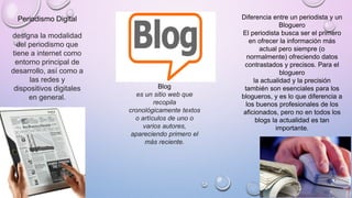 Periodismo Digital
designa la modalidad
del periodismo que
tiene a internet como
entorno principal de
desarrollo, así como a
las redes y
dispositivos digitales
en general.
Diferencia entre un periodista y un
Bloguero
El periodista busca ser el primero
en ofrecer la información más
actual pero siempre (o
normalmente) ofreciendo datos
contrastados y precisos. Para el
bloguero
la actualidad y la precisión
también son esenciales para los
blogueros, y es lo que diferencia a
los buenos profesionales de los
aficionados, pero no en todos los
blogs la actualidad es tan
importante.
Blog
es un sitio web que
recopila
cronológicamente textos
o artículos de uno o
varios autores,
apareciendo primero el
más reciente.
 