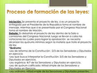Iniciación: Se presenta el proyecto de ley, si es un proyecto
entregado por el Presidente de la Republica toma el nombre de
mensaje, mientras que si es presentado por el Congreso Nacional
toma el nombre de Moción.
Debate: Es debatido el proyecto de ley dentro de la Sala o
comisiones del Congreso Nacional, luego se llevan a cabo las
votaciones las cuales para lograr la aprobación se necesita
alcanzan los quórums mínimos según la materia que trate el proyecto
de ley
*Quórums:
-Ley de reforma de la Constitución : 2/3 de los Senadores y Diputados
en ejercicio
-Ley que busca interpretar la Constitución: 3/5 de los Senadores y
Diputados en ejercicio.
-Ley orgánica: 4/7 de los Senadores y Diputados en ejercicio.
-Ley de quórum calificado: Mitad simple de los Senadores y
Diputados en Ejercicio.
-Ley ordinaria: Mitad simple de los Senadores y Diputados presentes.
 