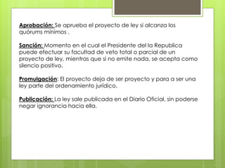 Aprobación: Se aprueba el proyecto de ley si alcanza los
quórums mínimos .
Sanción: Momento en el cual el Presidente del la Republica
puede efectuar su facultad de veto total o parcial de un
proyecto de ley, mientras que si no emite nada, se acepta como
silencio positivo.
Promulgación: El proyecto deja de ser proyecto y para a ser una
ley parte del ordenamiento jurídico.
Publicación: La ley sale publicada en el Diario Oficial, sin poderse
negar ignorancia hacia ella.
 