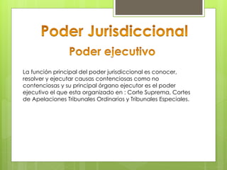La función principal del poder jurisdiccional es conocer,
resolver y ejecutar causas contenciosas como no
contenciosas y su principal órgano ejecutor es el poder
ejecutivo el que esta organizado en : Corte Suprema, Cortes
de Apelaciones Tribunales Ordinarios y Tribunales Especiales.
 