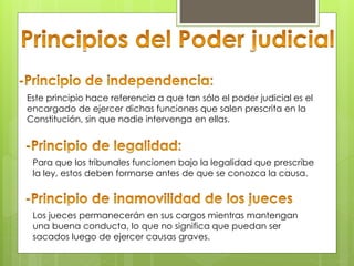 Este principio hace referencia a que tan sólo el poder judicial es el
encargado de ejercer dichas funciones que salen prescrita en la
Constitución, sin que nadie intervenga en ellas.
Para que los tribunales funcionen bajo la legalidad que prescribe
la ley, estos deben formarse antes de que se conozca la causa.
Los jueces permanecerán en sus cargos mientras mantengan
una buena conducta, lo que no significa que puedan ser
sacados luego de ejercer causas graves.
 