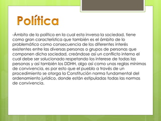 -Ámbito de lo político en la cual esta inversa la sociedad, tiene
como gran característica que también es el ámbito de lo
problemático como consecuencia de los diferentes interés
existentes entre las diversas personas o grupos de personas que
componen dicha sociedad, creándose así un conflicto interno el
cual debe ser solucionado respetando los interese de todas las
personas y así también los DDHH, algo así como unas reglas mínimas
de convivencia, es por esto que el pueblo a través de un
procedimiento se otorga la Constitución norma fundamental del
ordenamiento jurídico, donde están estipuladas todas las normas
de convivencia.
 
