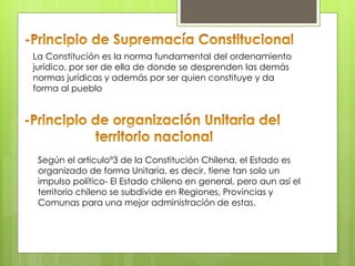 La Constitución es la norma fundamental del ordenamiento
jurídico, por ser de ella de donde se desprenden las demás
normas jurídicas y además por ser quien constituye y da
forma al pueblo
Según el articuloº3 de la Constitución Chilena, el Estado es
organizado de forma Unitaria, es decir, tiene tan solo un
impulso político- El Estado chileno en general, pero aun así el
territorio chileno se subdivide en Regiones, Provincias y
Comunas para una mejor administración de estas.
 