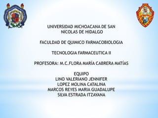 UNIVERSIDAD MICHOACANA DE SAN
NICOLAS DE HIDALGO
FACULDAD DE QUIMICO FARMACOBIOLOGIA
TECNOLOGIA FARMACEUTICA II
PROFESORA: M.C.FLORA MARÍA CABRERA MATÍAS
EQUIPO
LINO VALERIANO JENNIFER
LOPEZ MOLINA CATALINA
MARCOS REYES MARIA GUADALUPE
SILVA ESTRADA ITZAYANA
 