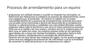 Procesos de arrendamiento para un equino
• propuestas son validad siempre y cuando se respeten los conceptos, se
determinó por fedequinas la categoría en proceso de adiestramiento, como
una categoría que se pretende, es mostrar el caballo con la mayor
naturalidad dentro de su proceso de arrendamiento, teniendo que hacer
una prueba inicial caminando y dentro del desarrollo de la competencia
mostrar su adiestramiento y cualidades con naturalidad (Riendas sueltas
colgantes sobre todo la del freno) y ese sería el mejor potro(a) en proceso.
Pero eso se le olvidó a los Sres Jueces, siempre veo en la mayoría para no
decir que en todos los casos, los mejores puestos están en los potro(a)s
agarrotados de su boca con riendas templadas, empujados desla la cola
hasta los dientes, olvidandoseles el concepto de adiestramiento.
Quienes son los que tienen que imponer las reglas, no me quiero imaginar
como será esa categoría de proceso de 38 a 48 meses! cual es la finalidad
de aumentar la edad del proceso si no respetamos las reglas?
 