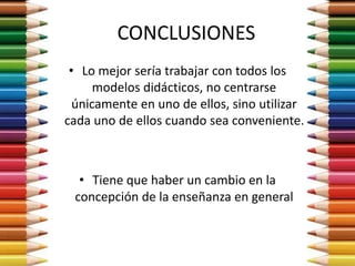 CONCLUSIONES
• Lo mejor sería trabajar con todos los
modelos didácticos, no centrarse
únicamente en uno de ellos, sino utilizar
cada uno de ellos cuando sea conveniente.
• Tiene que haber un cambio en la
concepción de la enseñanza en general
 