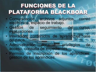 FUNCIONES DE LA
PLATAFORMA BLACKBOAR
• Comunicación, archivos adjuntos, correo
electrónico, espacio de trabajo.
• Gestión de seguimiento del curso,
evaluaciones.
• Interación, contenidos de aprendizaje,base
de datos.
• Administración docente, privilegios de
acceso, consulta de expedientes.
• Permiso de inscripción de los aprendices,
gestión de los aprendices.
 