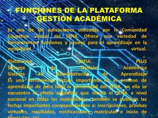 FUNCIONES DE LA PLATAFORMA
GESTIÓN ACADÉMICA
Es una de las aplicaciones utilizadas por la Comunidad
Educativa Virtual del SENA. Ofrece una variedad de
herramientas, funciones y ayudas para el aprendizaje en la
modalidad virtual.
Plataforma SOFIA PLUS
Sistema de Gestión Académica
Sistema de Administración de Aprendizaje
Es una herramienta virtual importante en el proceso de
aprendizaje de para toda la comunidad del SENA, en ella se
encuentra la oferta educativa que ofrece el SENA a nivel
nacional en todas las modalidades, también se publican las
fechas importantes correspondientes a: inscripciones, pruebas
virtuales, resultados, notificaciones, matrículas e inicio de
 