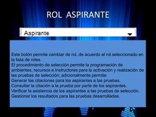 ROL ASPIRANTE
Acceder con rol seleccioado
Este botón permite cambiar de rol, de acuerdo al rol seleccionado en
la lista de roles.
El procedimiento de selección permite la programación de
ambientes, recursos e Instructores para la activación y realización de
las pruebas de selección; adicionalmente permite:
Generar las citaciones para los aspirantes a las pruebas.
Consultar la citación a la prueba por parte de los aspirantes.
Verificar la asistencia de los aspirantes a las pruebas de selección.
Gestionar los resultados para las pruebas desarrolladas.
 
