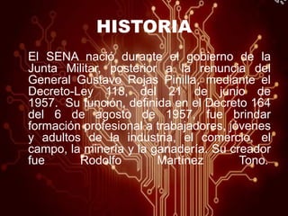 HISTORIA
El SENA nació durante el gobierno de la
Junta Militar, posterior a la renuncia del
General Gustavo Rojas Pinilla, mediante el
Decreto-Ley 118, del 21 de junio de
1957. Su función, definida en el Decreto 164
del 6 de agosto de 1957, fue brindar
formación profesional a trabajadores, jóvenes
y adultos de la industria, el comercio, el
campo, la minería y la ganadería. Su creador
fue Rodolfo Martínez Tono.
 
