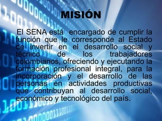 MISIÓN
El SENA está encargado de cumplir la
función que le corresponde al Estado
de invertir en el desarrollo social y
técnico de los trabajadores
colombianos, ofreciendo y ejecutando la
formación profesional integral, para la
incorporación y el desarrollo de las
personas en actividades productivas
que contribuyan al desarrollo social,
económico y tecnológico del país.
 