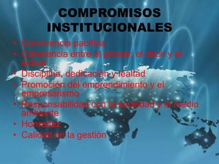 COMPROMISOS
INSTITUCIONALES
• Convivencia pacífica
• Coherencia entre el pensar, el decir y el
actuar
• Disciplina, dedicación y lealtad
• Promoción del emprendimiento y el
empresarismo
• Responsabilidad con la sociedad y el medio
ambiente
• Honradez
• Calidad en la gestión
 