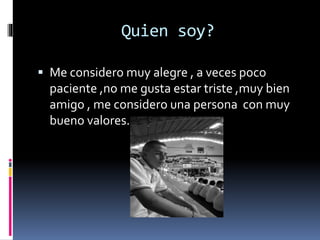 Quien soy?
Me considero muy alegre , a veces poco
paciente ,no me gusta estar triste ,muy bien
amigo , me considero una persona con muy
bueno valores.