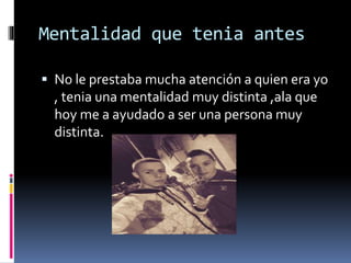 Mentalidad que tenia antes
No le prestaba mucha atención a quien era yo
, tenia una mentalidad muy distinta ,ala que
hoy me a ayudado a ser una persona muy
distinta.