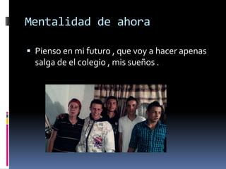 Mentalidad de ahora
Pienso en mi futuro , que voy a hacer apenas
salga de el colegio , mis sueños .