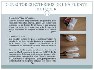 CONECTORES EXTERNOS DE UNA FUENTE
DE PODER
 El conector ATX de 20/24 pines
 Es el que alimenta a la placa madre, antiguamente de 20
pines, la norma actual prevé 24 pines. Casi siempre está
compuesto de un bloque de 20 pines, al que podemos
agregar un bloque de 4 pines. Esto a fin de respetar la
compatibilidad con las antiguas placas con conectores de
20 pines.
 El conector "ATX P4"
 Este conector, llamado "ATX P4" (o también ATX 12V), fue
introducido por Intel para las Pentium 4, se conecta a la
placa madre y es reservado exclusivamente a la
alimentación del procesador, sin él es imposible iniciar el
PC.
En la actualidad la mayoría de placas madres poseen 8
pines, debido al aumento de la potencia del CPU. En las
últimas normas de fuentes de alimentación, esto se traduce
en el uso de un conector de 8 pines (llamado a veces EPS
12V), compuesto de 2 bloques de 4 pines, para garantizar la
compatibilidad con las placas antiguas y el clásico "ATX
P4".
 