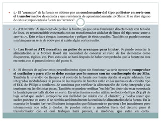  5.- El "arranque" de la fuente se obtiene por un condensador del tipo poliéster en serie con
el transformador de entrada y una resistencia de aproximadamente 10 Ohms. Si se abre alguno
de estos componentes la fuente no "arranca".
 6.- ATENCION: Al momento de probar la fuente, ya que estas funcionan directamente con tensión
de línea, es recomendable conectarla con un transformador aislador de línea del tipo 220v-220v o
110v-110v. Esto evitara riesgos innecesarios y peligro de electrocución. También se puede conectar
una lámpara en serie de 100w por si existe algún cortocircuito.
 7.- Las fuentes ATX necesitan un pulso de arranque para iniciar. Se puede conectar la
alimentación a la Mother Board sin necesidad de conectar el resto de los elementos como
disqueteras, rígidos, etc. Pero esto solo se hará después de haber comprobado que la fuente no esta
en corto, con el procedimiento del punto 6.
 8.- Si después de aplicar estos procedimientos sigue sin funcionar ya seria necesario comprobar
el oscilador y para ello se debe contar por lo menos con un osciloscopio de 20 Mhz.
También la inversión de tiempo y el costo de la fuente nos harán decidir si seguir adelante. Los
integrados moduladores de pulsos de las mayoría de fuentes están en los manuales de circuito tipo
el ECG de Philips o similares. Se comienza por verificar la alimentación de dicho integrado y las
tensiones en las distintas patas. También se pueden verificar "en frío"(es decir sin estar conectada
la fuente) que no halla diodos en corto. En estas fuentes suelen utilizarse diodos del tipo 1N4148 de
baja señal que suelen estropearse con facilidad (se miden con el ohmetro) y diodos zener que
suelen ponerse en corto si se cambio accidentalmente la tensión de alimentación de la fuente. En la
mayoría de fuentes hay rectificadores integrados que físicamente se parecen a los transistores pero
internamente son solo 2 diodos. Se pueden retirar y medirlos fuera del circuito pues el
transformador con el cual trabajan hará parecer, al medirlos, que están en corto.
 