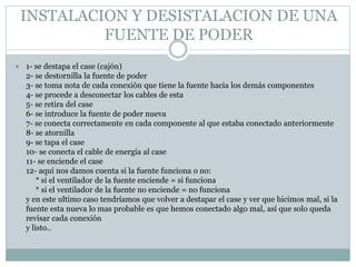 INSTALACION Y DESISTALACION DE UNA
FUENTE DE PODER
 1- se destapa el case (cajón)
2- se destornilla la fuente de poder
3- se toma nota de cada conexión que tiene la fuente hacia los demás componentes
4- se procede a desconectar los cables de esta
5- se retira del case
6- se introduce la fuente de poder nueva
7- se conecta correctamente en cada componente al que estaba conectado anteriormente
8- se atornilla
9- se tapa el case
10- se conecta el cable de energía al case
11- se enciende el case
12- aquí nos damos cuenta si la fuente funciona o no:
* si el ventilador de la fuente enciende = si funciona
* si el ventilador de la fuente no enciende = no funciona
y en este ultimo caso tendríamos que volver a destapar el case y ver que hicimos mal, si la
fuente esta nueva lo mas probable es que hemos conectado algo mal, así que solo queda
revisar cada conexión
y listo..
 