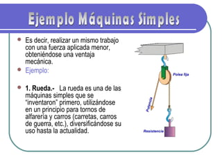  Es decir, realizar un mismo trabajo
con una fuerza aplicada menor,
obteniéndose una ventaja
mecánica.
 Ejemplo:
 1. Rueda.-  La rueda es una de las
máquinas simples que se
“inventaron” primero, utilizándose
en un principio para tornos de
alfarería y carros (carretas, carros
de guerra, etc.), diversificándose su
uso hasta la actualidad.
 