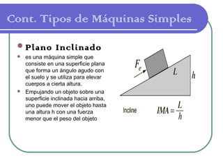 Cont. Tipos de Máquinas Simples
Plano Inclinado
 es una máquina simple que
consiste en una superficie plana
que forma un ángulo agudo con
el suelo y se utiliza para elevar
cuerpos a cierta altura.
 Empujando un objeto sobre una
superficie inclinada hacia arriba,
uno puede mover el objeto hasta
una altura h con una fuerza
menor que el peso del objeto
 
