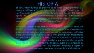 El SENA nació durante el gobierno de la Junta Militar, posterior a la
renuncia del General Gustavo Rojas Pinilla, mediante el Decreto-Ley 118,
del 21 de junio de 1957. Su función, definida en el Decreto 164 del 6 de
agosto de 1957, fue brindar formación profesional a trabajadores,
jóvenes y adultos de la industria, el comercio, el campo, la minería y la
ganadería. Su creador fue Rodolfo Martínez Tono.
Así mismo, siempre buscó proporcionar instrucción técnica al empleado,
formación complementaria para adultos y ayudarles a los empleadores y
trabajadores a establecer un sistema nacional de aprendizaje. La Entidad
tiene una estructura tripartita, en la cual participarían trabajadores,
empleadores y Gobierno, se llamó Servicio Nacional de Aprendizaje
(SENA), que se conserva en la actualidad y que muchos años después,
busca seguir conquistando nuevos mercados, suplir a las empresas de
mano calificada utilizando para ello métodos modernos y lograr un
cambio de paradigma en cada uno de los procesos de la productividad.
 