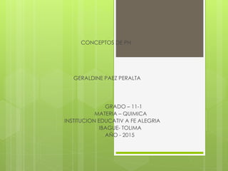 CONCEPTOS DE PH
GERALDINE PAEZ PERALTA
GRADO – 11-1
MATERIA – QUIMICA
INSTITUCION EDUCATIV A FE ALEGRIA
IBAGUE- TOLIMA
AÑO - 2015
 