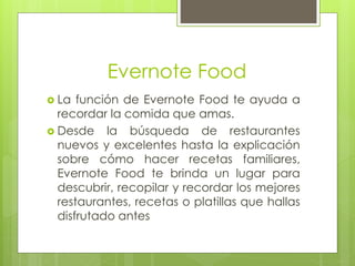 Evernote Food
 La función de Evernote Food te ayuda a
recordar la comida que amas.
 Desde la búsqueda de restaurantes
nuevos y excelentes hasta la explicación
sobre cómo hacer recetas familiares,
Evernote Food te brinda un lugar para
descubrir, recopilar y recordar los mejores
restaurantes, recetas o platillas que hallas
disfrutado antes
 
