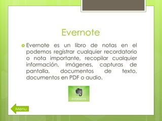 Evernote
 Evernote es un libro de notas en el
podemos registrar cualquier recordatorio
o nota importante, recopilar cualquier
información, imágenes, capturas de
pantalla, documentos de texto,
documentos en PDF o audio.
Menu
 