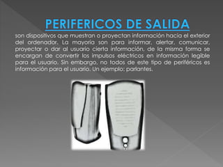 son dispositivos que muestran o proyectan información hacia el exterior
del ordenador. La mayoría son para informar, alertar, comunicar,
proyectar o dar al usuario cierta información, de la misma forma se
encargan de convertir los impulsos eléctricos en información legible
para el usuario. Sin embargo, no todos de este tipo de periféricos es
información para el usuario. Un ejemplo: parlantes.
 
