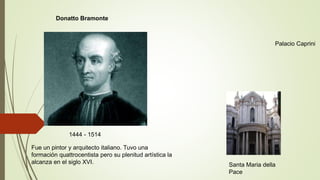 1444 - 1514
Donatto Bramonte
Palacio Caprini
Santa Maria della
Pace
Fue un pintor y arquitecto italiano. Tuvo una
formación quattrocentista pero su plenitud artística la
alcanza en el siglo XVI.
 