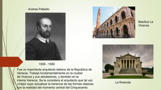 1508 - 1580
Andrea Palladio
Basílica La
Vicenza
La Rotonda
Fue un importante arquitecto italiano de la República de
Venecia. Trabajó fundamentalmente en la ciudad
de Vicenza y sus alrededores, y también en la
misma Venecia. Se le considera el arquitecto que tal vez
«mejor supo actualizar la herencia de las formas clásicas
con la realidad del momento central del Cinquecento.
 