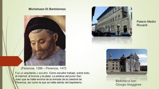 (Florencia, 1396 – Florencia, 1472
Michelozzo Di Bartolomeo
Fue un arquitecto y escultor. Como escultor trabajó, sobre todo,
el mármol, el bronce y la plata. La estatua del joven San
Juan que se halla encima de la entrada de la catedral de
Florencia, así como la que se halla detrás del baptisterio.
Palacio Medici
Riccardi
Biblioteca San
Giorgio Maggiore
 