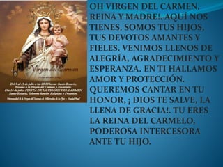 OH VIRGEN DEL CARMEN,
REINA Y MADRE!. AQUÍ NOS
TIENES, SOMOS TUS HIJOS,
TUS DEVOTOS AMANTES Y
FIELES. VENIMOS LLENOS DE
ALEGRÍA, AGRADECIMIENTO Y
ESPERANZA. EN TI HALLAMOS
AMOR Y PROTECCIÓN.
QUEREMOS CANTAR EN TU
HONOR, ¡ DIOS TE SALVE, LA
LLENA DE GRACIA!. TU ERES
LA REINA DEL CARMELO,
PODEROSA INTERCESORA
ANTE TU HIJO.
 