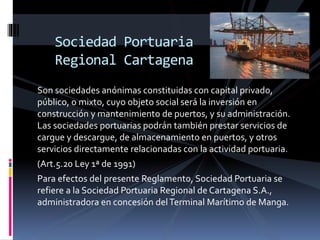 Son sociedades anónimas constituidas con capital privado,
público, o mixto, cuyo objeto social será la inversión en
construcción y mantenimiento de puertos, y su administración.
Las sociedades portuarias podrán también prestar servicios de
cargue y descargue, de almacenamiento en puertos, y otros
servicios directamente relacionadas con la actividad portuaria.
(Art.5.20 Ley 1ª de 1991)
Para efectos del presente Reglamento, Sociedad Portuaria se
refiere a la Sociedad Portuaria Regional de Cartagena S.A.,
administradora en concesión delTerminal Marítimo de Manga.
Sociedad Portuaria
Regional Cartagena
 