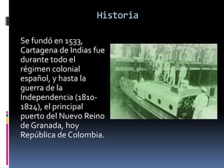 Historia
Se fundó en 1533,
Cartagena de Indias fue
durante todo el
régimen colonial
español, y hasta la
guerra de la
Independencia (1810-
1824), el principal
puerto del Nuevo Reino
de Granada, hoy
República de Colombia.
 