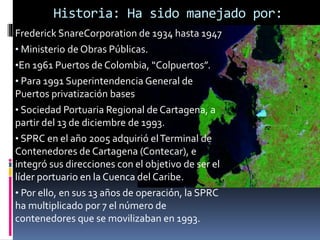 Historia: Ha sido manejado por:
Frederick SnareCorporation de 1934 hasta 1947
• Ministerio de Obras Públicas.
•En 1961 Puertos de Colombia, “Colpuertos”.
• Para 1991 Superintendencia General de
Puertos privatización bases
• Sociedad Portuaria Regional de Cartagena, a
partir del 13 de diciembre de 1993.
• SPRC en el año 2005 adquirió elTerminal de
Contenedores de Cartagena (Contecar), e
integró sus direcciones con el objetivo de ser el
líder portuario en la Cuenca del Caribe.
• Por ello, en sus 13 años de operación, la SPRC
ha multiplicado por 7 el número de
contenedores que se movilizaban en 1993.
 