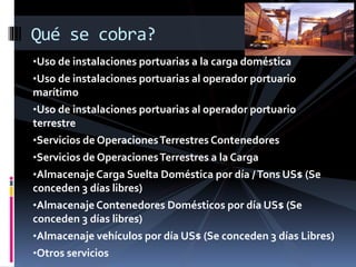 •Uso de instalaciones portuarias a la carga doméstica
•Uso de instalaciones portuarias al operador portuario
marítimo
•Uso de instalaciones portuarias al operador portuario
terrestre
•Servicios de OperacionesTerrestres Contenedores
•Servicios de OperacionesTerrestres a la Carga
•Almacenaje Carga Suelta Doméstica por día /Tons US$ (Se
conceden 3 días libres)
•Almacenaje Contenedores Domésticos por día US$ (Se
conceden 3 días libres)
•Almacenaje vehículos por día US$ (Se conceden 3 días Libres)
•Otros servicios
Qué se cobra?
 