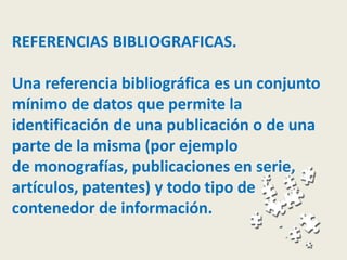 REFERENCIAS BIBLIOGRAFICAS.
Una referencia bibliográfica es un conjunto
mínimo de datos que permite la
identificación de una publicación o de una
parte de la misma (por ejemplo
de monografías, publicaciones en serie,
artículos, patentes) y todo tipo de
contenedor de información.
 