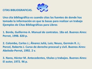 CITAS BIBLIOGRAFICAS.
Una cita bibliográfica es cuando citas las fuentes de donde has
tomado la información en que te basas para realizar un trabajo
Ejemplos de Citas Bibliográficas para Libros
1. Borda, Guillermo A. Manual de contratos. 18a ed. Buenos Aires:
Perrot, 1998. 820 p.
2. Colombo, Carlos J.; Álvarez Juliá, Luis; Neuss, Germán R. J.;
Porcel, Roberto J. Curso de derecho procesal y civil. Buenos Aires:
Abeledo-Perrot, 1992. 2 v.
3. Nano, Héctor M. Antecedentes, títulos y trabajos. Buenos Aires:
El autor, 1972. 96 p.
 