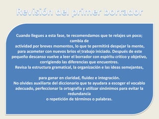 Cuando llegues a esta fase, te recomendamos que te relajes un poco;
cambia de
actividad por breves momentos, lo que te permitirá despejar la mente,
para acometer con nuevos bríos el trabajo iniciado. Después de este
pequeño descanso vuelve a leer el borrador con espíritu critico y objetivo,
corrigiendo las diferencias que encuentres.
Revisa la estructura gramatical, la organización e las ideas semejantes,
para ganar en claridad, fluidez e integración.
No olvides auxiliarte del diccionario que te ayudara a escoger el vocablo
adecuado, perfeccionar la ortografía y utilizar sinónimos para evitar la
redundancia
o repetición de términos o palabras.
 