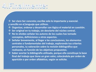  Ser claro Ser concreto; escribe solo lo importante y esencial.
y sencillo en el lenguaje que utilices.
 Organizar, ordenar y desarrollar con lógica el material en cuestión.
 Ser original en tu trabajo, sin desviarte del núcleo central.
 No te olvides señalar los autores de los cuales has tomado
conceptos, definiciones u otros aspectos.
 Señalar brevemente, al llegar a las conclusiones, los elementos
centrales o fundamentales del trabajo, explorando tus criterios
personales, tu valoración sobre la revisión bibliográfica que
realizaste, en función de los objetivos propuestos.
 Saber acortar la bibliografía utilizada, porque ella constituye la base
final del trabajo que tiene un gran valor, colocándola por orden de
aparición o por orden alfabético, según se solicite.
 