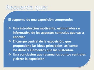 El esquema de una exposición comprende:
 Una introducción motivante, estimuladora e
informativa de los aspectos centrales que vas a
abordar.
 El cuerpo central de la exposición, que
proporciona las ideas principales, así como
los datos y elementos que las sustentan.
 Una conclusión que resuma los puntos centrales
y cierre la exposición
 