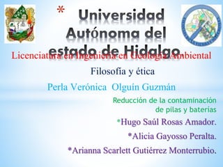 *
Licenciatura en Ingeniería en Geología Ambiental
Filosofía y ética
Perla Verónica Olguín Guzmán
Reducción de la contaminación
de pilas y baterías
*Hugo Saúl Rosas Amador.
*Alicia Gayosso Peralta.
*Arianna Scarlett Gutiérrez Monterrubio.
 